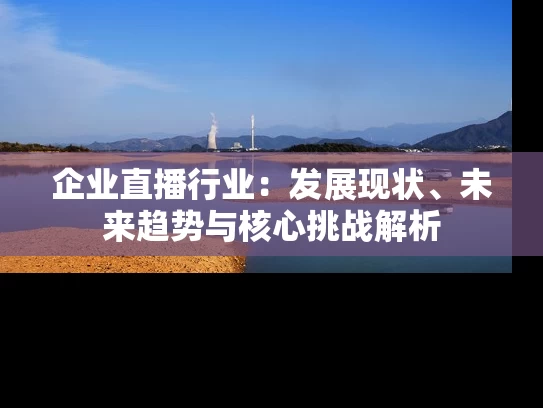企业直播行业：发展现状、未来趋势与核心挑战解析