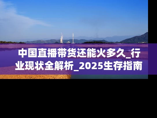 中国直播带货还能火多久_行业现状全解析_2025生存指南