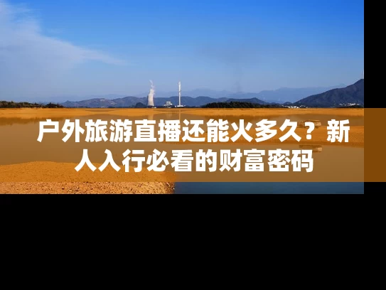 户外旅游直播还能火多久？新人入行必看的财富密码