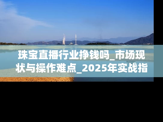 珠宝直播行业挣钱吗_市场现状与操作难点_2025年实战指南