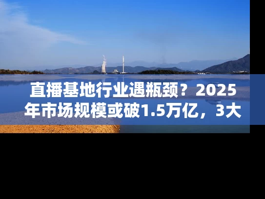 直播基地行业遇瓶颈？2025年市场规模或破1.5万亿，3大突围策略曝光