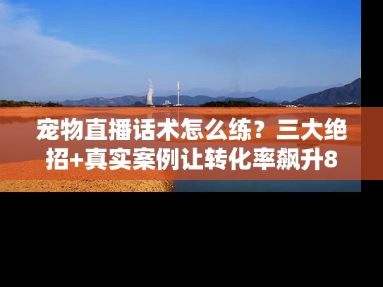 宠物直播话术怎么练？三大绝招+真实案例让转化率飙升80%
