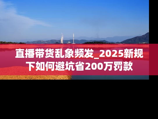 直播带货乱象频发_2025新规下如何避坑省200万罚款