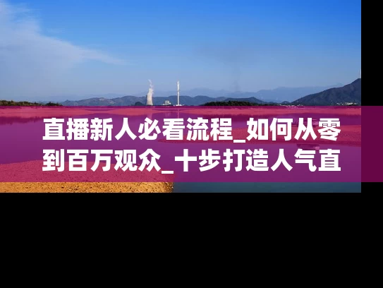 直播新人必看流程_如何从零到百万观众_十步打造人气直播间