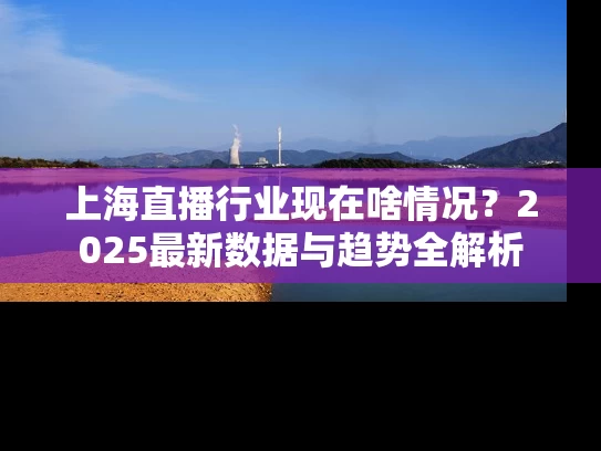 上海直播行业现在啥情况？2025最新数据与趋势全解析