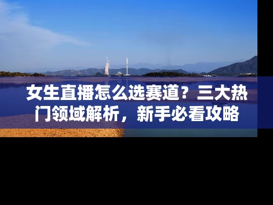 女生直播怎么选赛道？三大热门领域解析，新手必看攻略