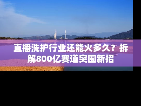 直播洗护行业还能火多久？拆解800亿赛道突围新招