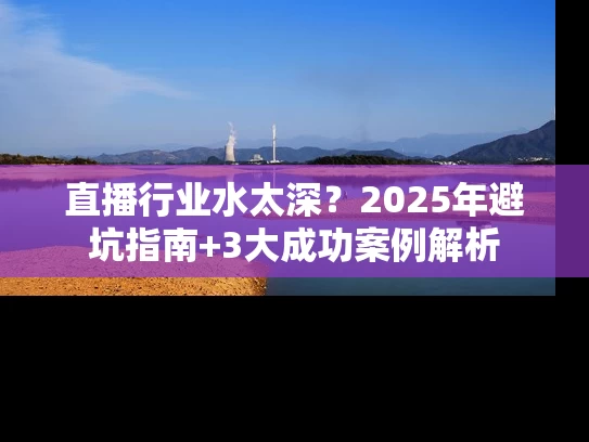 直播行业水太深？2025年避坑指南+3大成功案例解析