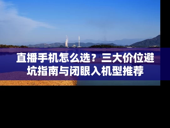直播手机怎么选？三大价位避坑指南与闭眼入机型推荐