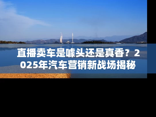 直播卖车是噱头还是真香？2025年汽车营销新战场揭秘