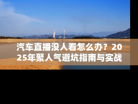 汽车直播没人看怎么办？2025年聚人气避坑指南与实战技巧