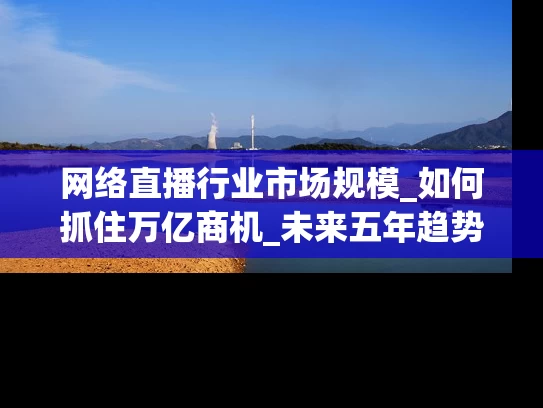 网络直播行业市场规模_如何抓住万亿商机_未来五年趋势全解析