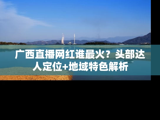 广西直播网红谁最火？头部达人定位+地域特色解析