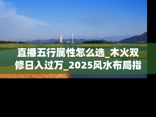 直播五行属性怎么选_木火双修日入过万_2025风水布局指南