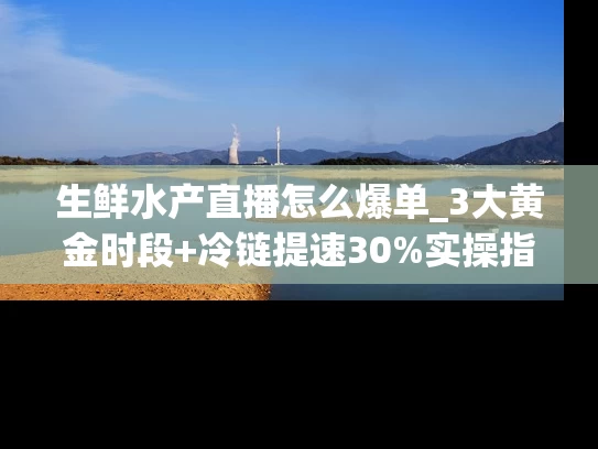 生鲜水产直播怎么爆单_3大黄金时段+冷链提速30%实操指南
