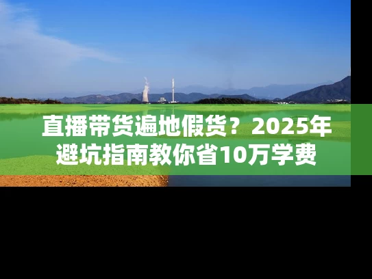 直播带货遍地假货？2025年避坑指南教你省10万学费