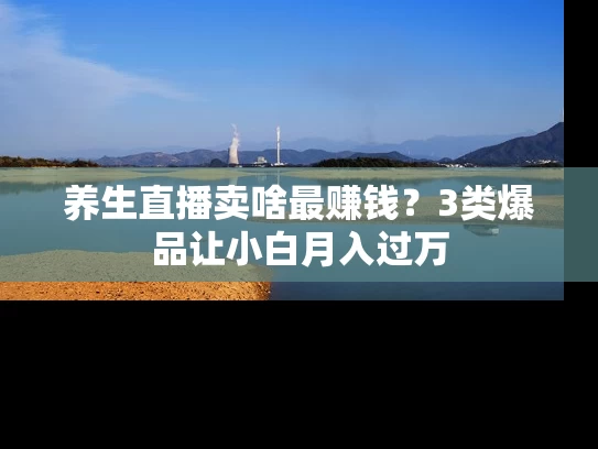 养生直播卖啥最赚钱？3类爆品让小白月入过万