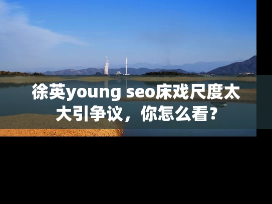 徐英young seo床戏尺度太大引争议，你怎么看？