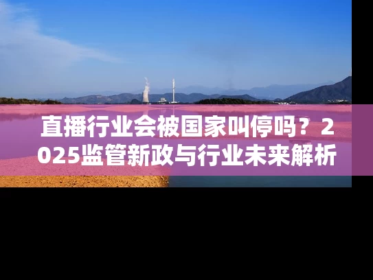 直播行业会被国家叫停吗？2025监管新政与行业未来解析