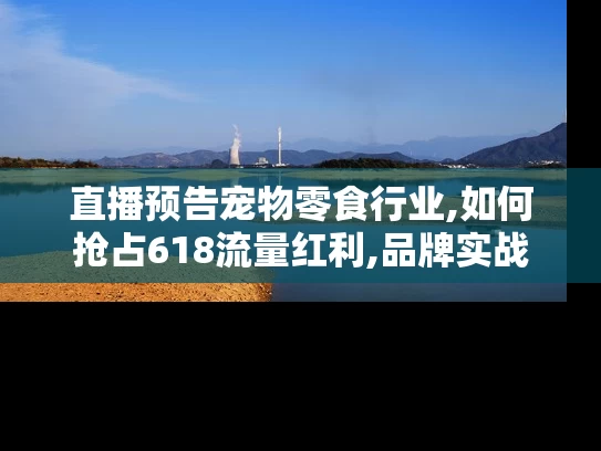 直播预告宠物零食行业,如何抢占618流量红利,品牌实战策略解密