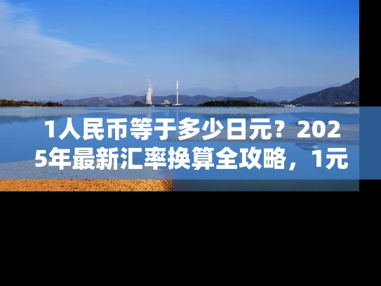1人民币等于多少日元？2025年最新汇率换算全攻略，1元人民币能换多少日元？