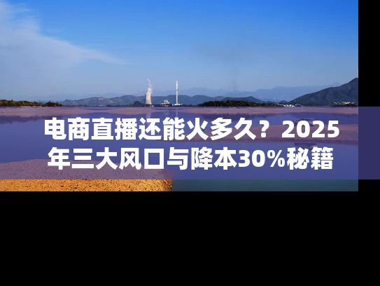电商直播还能火多久？2025年三大风口与降本30%秘籍