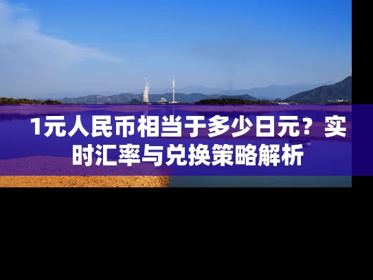 1元人民币相当于多少日元？实时汇率与兑换策略解析