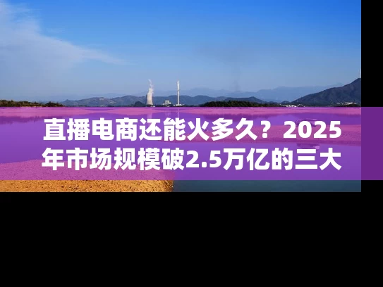 直播电商还能火多久？2025年市场规模破2.5万亿的三大机会！