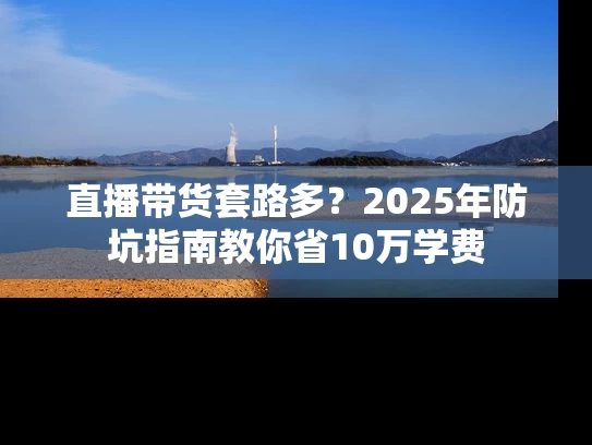 直播带货套路多？2025年防坑指南教你省10万学费