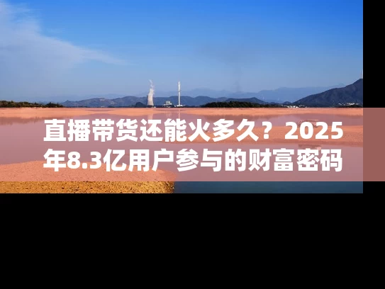 直播带货还能火多久？2025年8.3亿用户参与的财富密码揭秘
