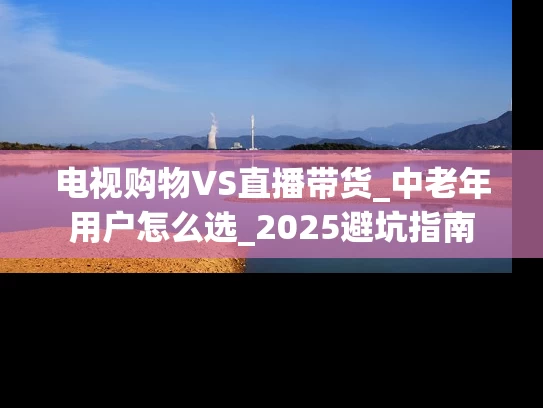 电视购物VS直播带货_中老年用户怎么选_2025避坑指南
