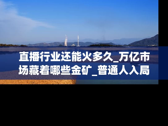 直播行业还能火多久_万亿市场藏着哪些金矿_普通人入局指南