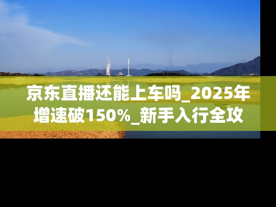 京东直播还能上车吗_2025年增速破150%_新手入行全攻略