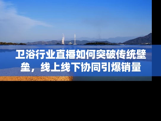 卫浴行业直播如何突破传统壁垒，线上线下协同引爆销量
