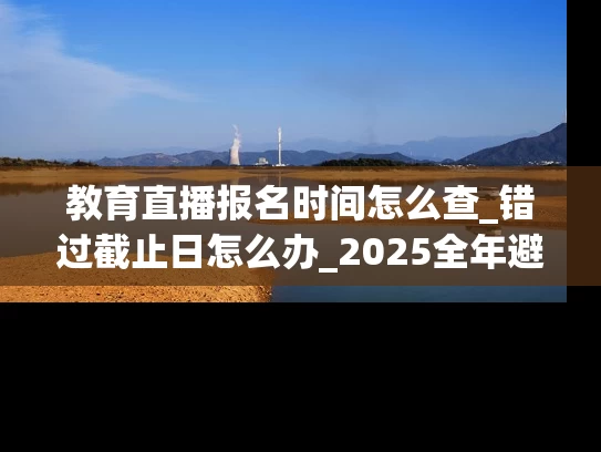 教育直播报名时间怎么查_错过截止日怎么办_2025全年避坑指南
