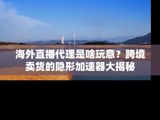 海外直播代理是啥玩意？跨境卖货的隐形加速器大揭秘