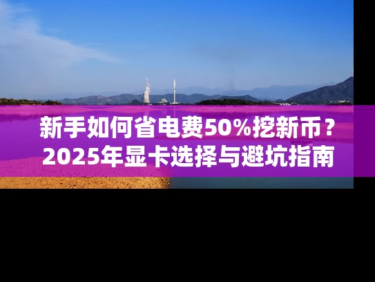 新手如何省电费50%挖新币？2025年显卡选择与避坑指南