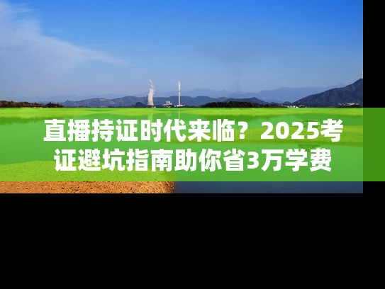 直播持证时代来临？2025考证避坑指南助你省3万学费