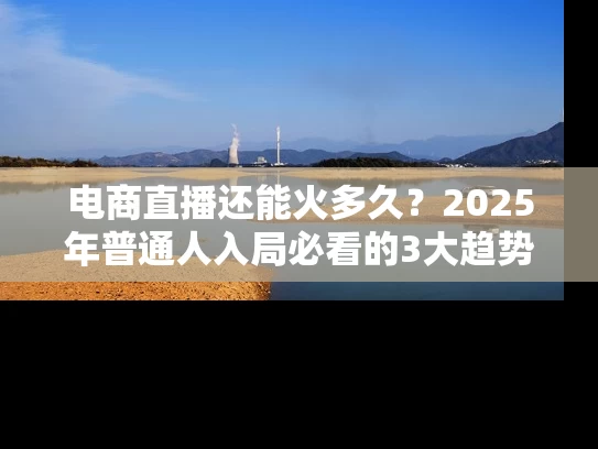 电商直播还能火多久？2025年普通人入局必看的3大趋势与避坑指南