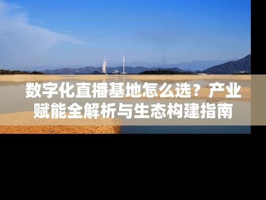 数字化直播基地怎么选？产业赋能全解析与生态构建指南