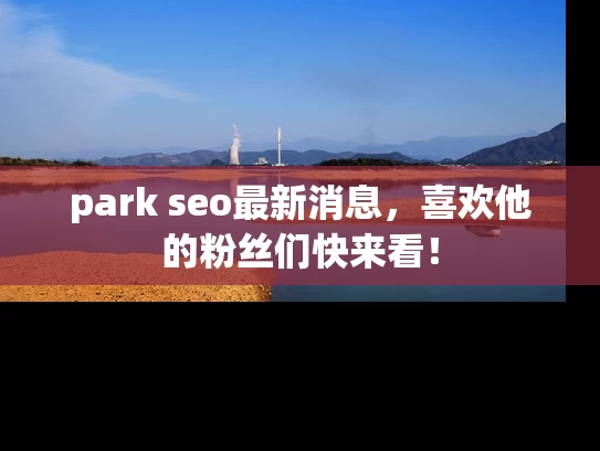 park seo最新消息，喜欢他的粉丝们快来看！