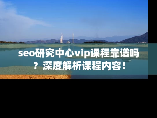 seo研究中心vip课程靠谱吗？深度解析课程内容！