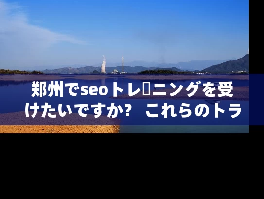 郑州でseoトレーニングを受けたいですか？ これらのトラップを避けるためにあなたを教えてください！