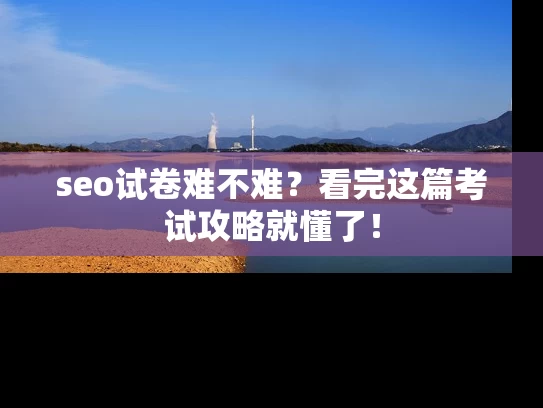 seo试卷难不难？看完这篇考试攻略就懂了！