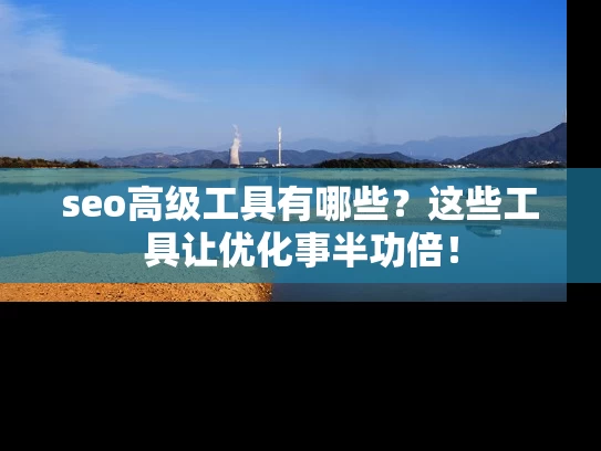 seo高级工具有哪些？这些工具让优化事半功倍！