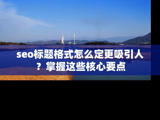 seo标题格式怎么定更吸引人？掌握这些核心要点