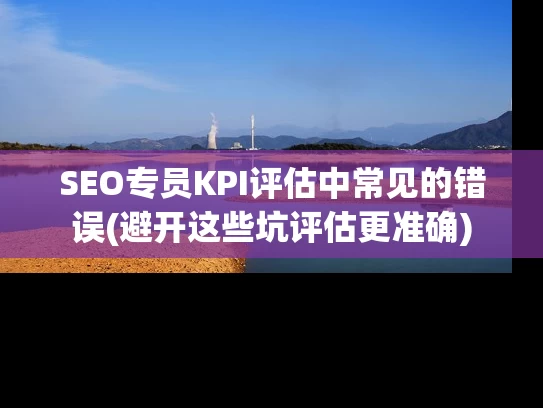 SEO专员KPI评估中常见的错误(避开这些坑评估更准确)