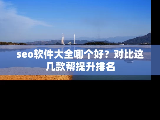 seo软件大全哪个好？对比这几款帮提升排名