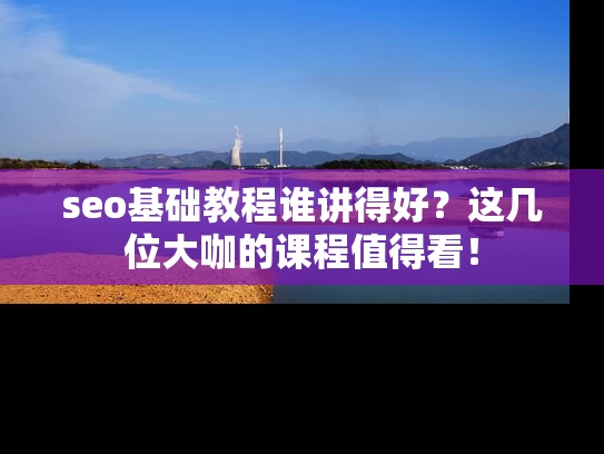 seo基础教程谁讲得好？这几位大咖的课程值得看！