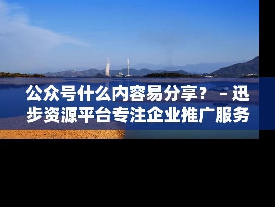 公众号什么内容易分享？ – 迅步资源平台专注企业推广服务